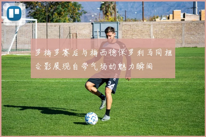 罗梅罗赛后与梅西德保罗利马同框合影展现自带气场的魅力瞬间
