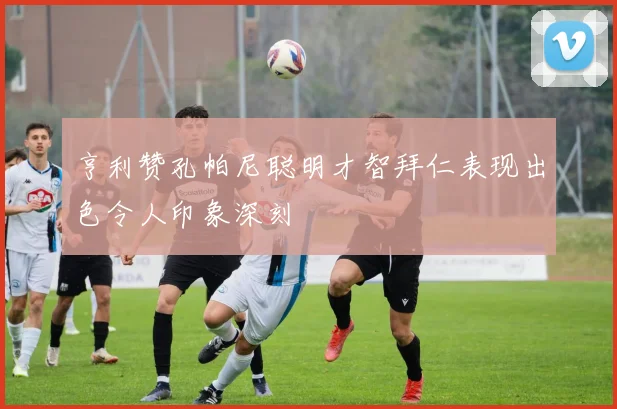 亨利赞孔帕尼聪明才智拜仁表现出色令人印象深刻
