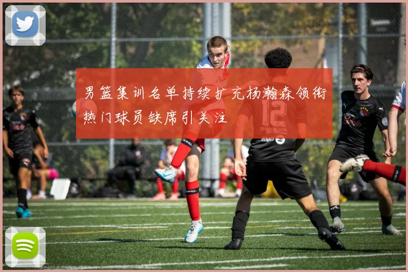 男篮集训名单持续扩充杨瀚森领衔热门球员缺席引关注