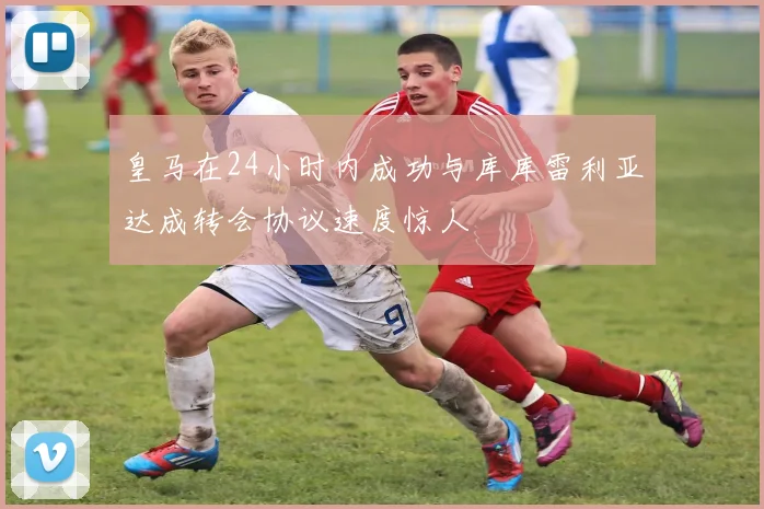 皇马在24小时内成功与库库雷利亚达成转会协议速度惊人