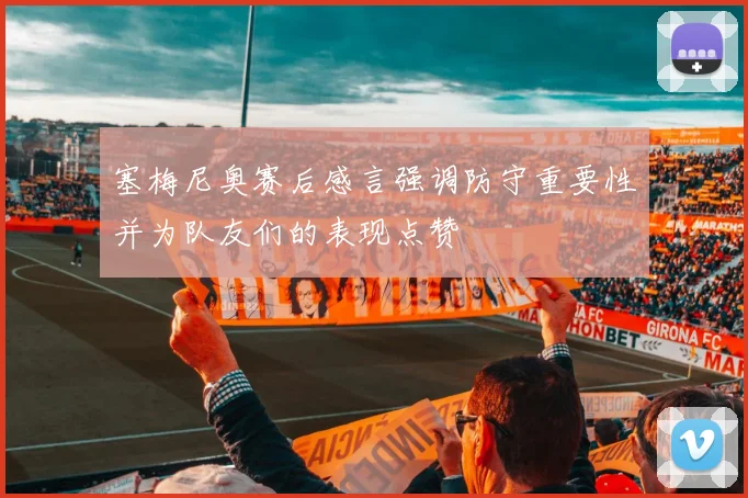 塞梅尼奥赛后感言强调防守重要性并为队友们的表现点赞