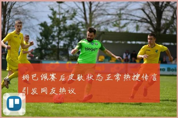 姆巴佩赛后皮肤状态正常热搜传言引发网友热议