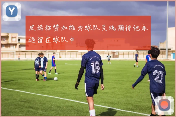 皮诺称赞加维为球队灵魂期待他永远留在球队中