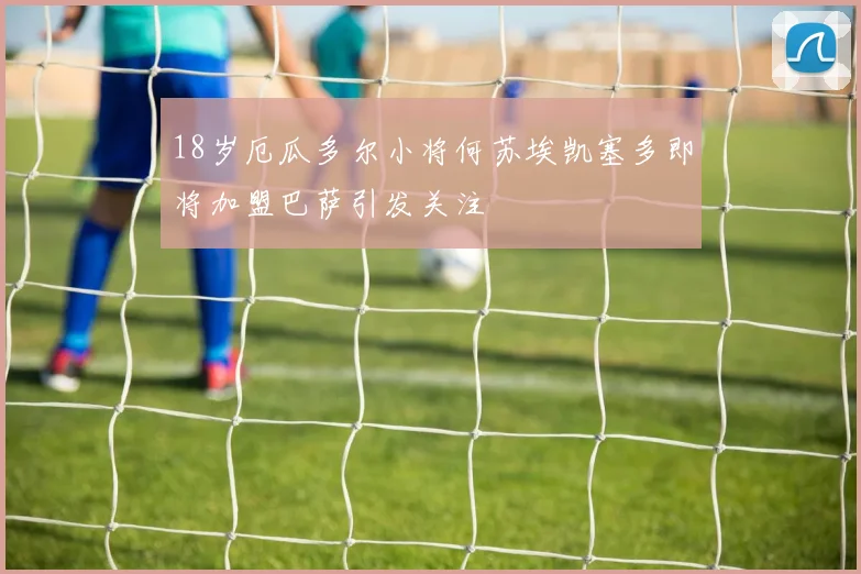 18岁厄瓜多尔小将何苏埃凯塞多即将加盟巴萨引发关注