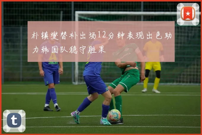 朴镇燮替补出场12分钟表现出色助力韩国队稳守胜果
