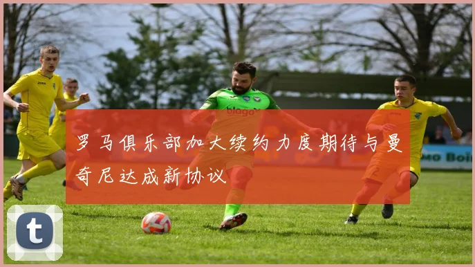 罗马俱乐部加大续约力度期待与曼奇尼达成新协议
