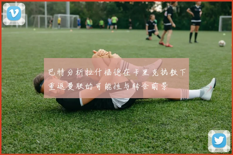 巴特分析拉什福德在卡里克执教下重返曼联的可能性与转会前景