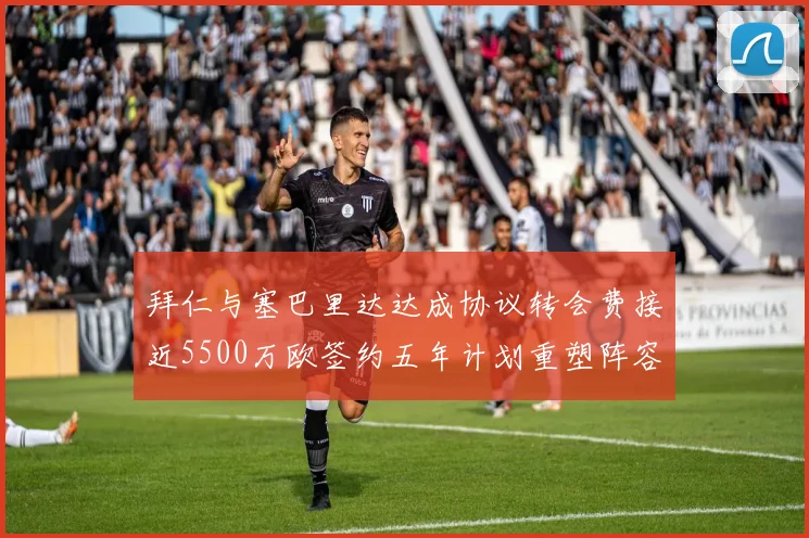 拜仁与塞巴里达达成协议转会费接近5500万欧签约五年计划重塑阵容